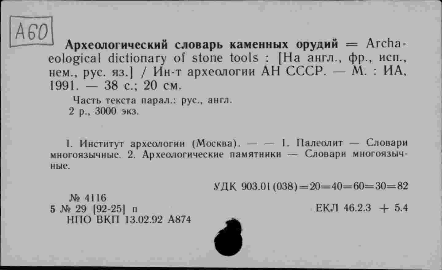 ﻿AGO
Археологический словарь каменных орудий = Archaeological dictionary of stone tools : [На англ., фр., неп., нем., рус. яз.] / Ин-т археологии АН СССР. — М. : ИА, 1991. — 38 с.; 20 см.
Часть текста парал.: рус., англ.
2 р., 3000 экз.
I. Институт археологии (Москва). — — 1. Палеолит — Словари многоязычные. 2. Археологические памятники — Словари многоязычные.
№ 4116
5 № 29 [92-25] п
НПО ВКП 13.02.92 А874
УДК 903.01 (038) = 20= 40= 60= 30= 82
ЕКЛ 46.2.3 + 5.4